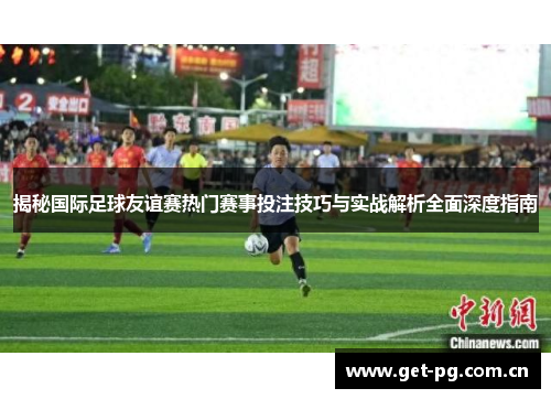 揭秘国际足球友谊赛热门赛事投注技巧与实战解析全面深度指南 揭秘国际足球友谊赛热门赛事投注技巧与实战解析全面深度指南