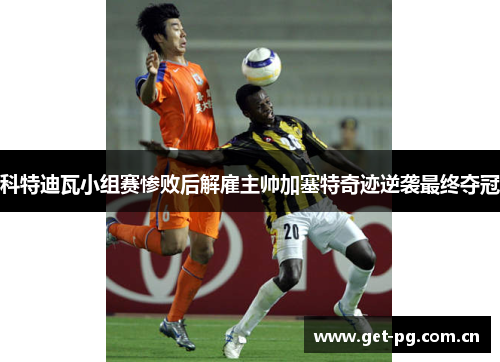 科特迪瓦小组赛惨败后解雇主帅加塞特奇迹逆袭最终夺冠 科特迪瓦小组赛惨败后解雇主帅加塞特奇迹逆袭最终夺冠