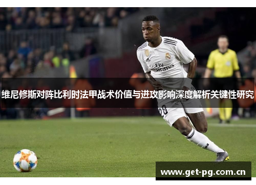 维尼修斯对阵比利时法甲战术价值与进攻影响深度解析关键性研究 维尼修斯对阵比利时法甲战术价值与进攻影响深度解析关键性研究