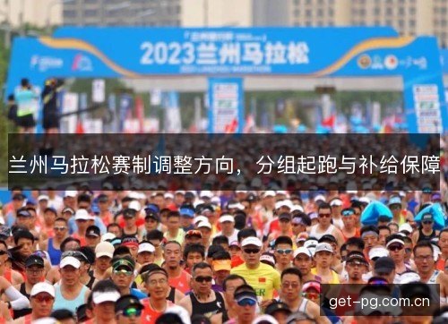 兰州马拉松赛制调整方向,分组起跑与补给保障 兰州马拉松赛制调整方向,分组起跑与补给保障
