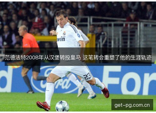 范德法特2008年从汉堡转投皇马 这笔转会重塑了他的生涯轨迹